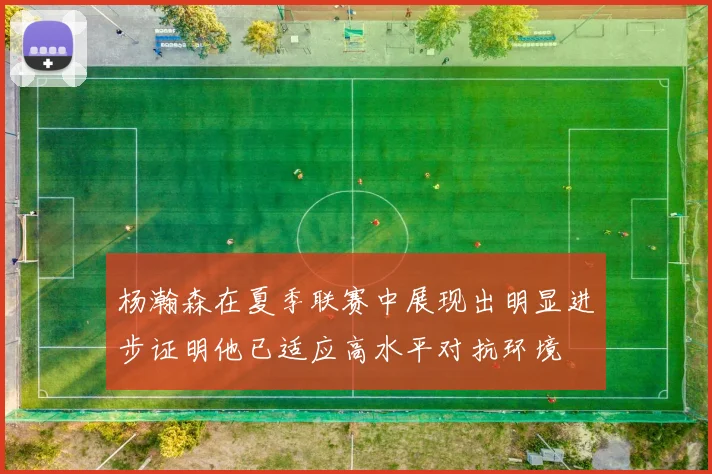 杨瀚森在夏季联赛中展现出明显进步证明他已适应高水平对抗环境